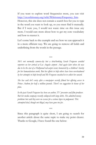 39
If you want to explore word frequencies more, you can visit
http://en.wiktionary.org/wiki/Wiktionary:Frequency_lists.
However, this site does not contain a search box for you to type
in the word you want to look up, so you must find it manually.
But if I were you, I would not waste time on this issue any
more. I would care more about how to get my core vocabulary
and how to master it.
Let’s come back to the example and see how we can approach it
in a more efficient way. We are going to remove all bolds and
underlining from the words in the passage.
***
She's not normally camera-shy but a tired-looking Sarah Ferguson avoided
reporters on her arrival at Los Angeles airport. And again later when she was
due to be the star of a Hollywood red-carpet event, honoured by a childrens' charity
for her humanitarian work. But her efforts to help others have been overshadowed
by her attempts to help herself and Ms Ferguson sneaked in to collect her award.
She has said she's sorry after a newspaper secretly filmed her offering access to
Prince Andrew for half a million pounds. There's no suggestion he knew of her
plan.
In the past Sarah Ferguson has been an author, TV presenter and film producer.
But her media company recently collapsed with large debts. She admitted money
problems but said they were no excuse for a serious lapse in judgement. This
attempted deal, though not illegal, may have gone too far.
***
Since this paragraph is quite short, I am going to search for
another article about the same topic to make my point clearer.
Thanks to Google, I have found the one below:
 