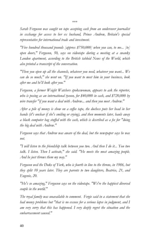40
***
Sarah Ferguson was caught on tape accepting cash from an undercover journalist
in exchange for access to her ex husband, Prince Andrew, Britain's special
representative for international trade and investment.
"Five hundred thousand pounds [approx $750,000] when you can, to me... [to]
open doors," Ferguson, 50, says on videotape during a meeting at a swanky
London apartment, according to the British tabloid News of the World, which
also printed a transcript of the conversation.
"Then you open up all the channels, whatever you need, whatever you want... We
can do so much," she went on. "If you want to meet him in your business, look
after me and he'll look after you."
Ferguson, a former Weight Watchers spokeswoman, appears to ask the reporter,
who is posing as an international tycoon, for $40,000 in cash, and $720,000 by
wire transfer "if you want a deal with Andrew... and then you meet Andrew."
After a pile of money is show on a coffee tape, the duchess puts her head in her
hands (it's unclear if she's smiling or crying), and then moments later, hauls away
a black computer bag stuffed with the cash, which is described as a fee for "doing
the big deal with Andrew."
Ferguson says that Andrew was aware of the deal, but the newspaper says he was
not.
"I will listen to the friendship talk between you two. And then I do it... You two
talk. I listen. Then I activate," she said. "He meets the most amazing people.
And he just throws them my way."
Ferguson wed the Duke of York, who is fourth in line to the throne, in 1986, but
they split 10 years later. They are parents to two daughters, Beatrice, 21, and
Eugenie, 20.
"He's so amazing," Ferguson says on the videotape. "We're the happiest divorced
couple in the world."
The royal family was unavailable to comment. Fergie said in a statement that she
had money problems but "that is no excuse for a serious lapse in judgment, and I
am very sorry that this has happened. I very deeply regret the situation and the
embarrassment caused."
 