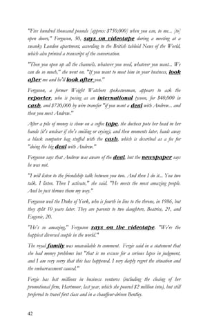 42
"Five hundred thousand pounds [approx $750,000] when you can, to me... [to]
open doors," Ferguson, 50, says on videotape during a meeting at a
swanky London apartment, according to the British tabloid News of the World,
which also printed a transcript of the conversation.
"Then you open up all the channels, whatever you need, whatever you want... We
can do so much," she went on. "If you want to meet him in your business, look
after me and he'll look after you."
Ferguson, a former Weight Watchers spokeswoman, appears to ask the
reporter, who is posing as an international tycoon, for $40,000 in
cash, and $720,000 by wire transfer "if you want a deal with Andrew... and
then you meet Andrew."
After a pile of money is show on a coffee tape, the duchess puts her head in her
hands (it's unclear if she's smiling or crying), and then moments later, hauls away
a black computer bag stuffed with the cash, which is described as a fee for
"doing the big deal with Andrew."
Ferguson says that Andrew was aware of the deal, but the newspaper says
he was not.
"I will listen to the friendship talk between you two. And then I do it... You two
talk. I listen. Then I activate," she said. "He meets the most amazing people.
And he just throws them my way."
Ferguson wed the Duke of York, who is fourth in line to the throne, in 1986, but
they split 10 years later. They are parents to two daughters, Beatrice, 21, and
Eugenie, 20.
"He's so amazing," Ferguson says on the videotape. "We're the
happiest divorced couple in the world."
The royal family was unavailable to comment. Fergie said in a statement that
she had money problems but "that is no excuse for a serious lapse in judgment,
and I am very sorry that this has happened. I very deeply regret the situation and
the embarrassment caused."
Fergie has lost millions in business ventures (including the closing of her
promotional firm, Hartmoor, last year, which she poured $2 million into), but still
preferred to travel first class and in a chauffeur-driven Bentley.
 