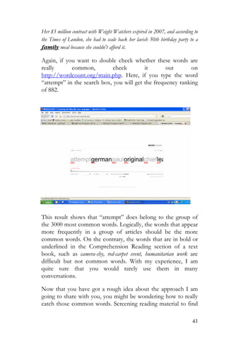 43
Her $3 million contract with Weight Watchers expired in 2007, and according to
the Times of London, she had to scale back her lavish 50th birthday party to a
family meal because she couldn't afford it.
Again, if you want to double check whether these words are
really common, check it out on
http://wordcount.org/main.php. Here, if you type the word
“attempt” in the search box, you will get the frequency ranking
of 882.
This result shows that “attempt” does belong to the group of
the 3000 most common words. Logically, the words that appear
more frequently in a group of articles should be the more
common words. On the contrary, the words that are in bold or
underlined in the Comprehension Reading section of a text
book, such as camera-shy, red-carpet event, humanitarian work are
difficult but not common words. With my experience, I am
quite sure that you would rarely use them in many
conversations.
Now that you have got a rough idea about the approach I am
going to share with you, you might be wondering how to really
catch those common words. Screening reading material to find
 