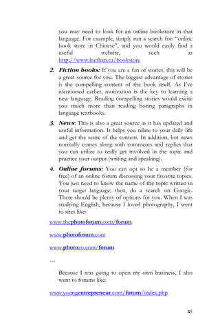 45
you may need to look for an online bookstore in that
language. For example, simply run a search for: “online
book store in Chinese”, and you would easily find a
useful website, such as
http://www.hanban.ca/bookstore
2. Fiction books: If you are a fan of stories, this will be
a great source for you. The biggest advantage of stories
is the compelling content of the book itself. As I’ve
mentioned earlier, motivation is the key to learning a
new language. Reading compelling stories would excite
you much more than reading boring paragraphs in
language textbooks.
3. News: This is also a great source as it has updated and
useful information. It helps you relate to your daily life
and get the sense of the content. In addition, hot news
normally comes along with comments and replies that
you can utilize to really get involved in the topic and
practice your output (writing and speaking).
4. Online forums: You can opt to be a member (for
free) of an online forum discussing your favorite topics.
You just need to know the name of the topic written in
your target language; then, do a search on Google.
There should be plenty of options for you. When I was
studying English, because I loved photography, I went
to sites like:
www.thephotoforum.com/forum.
www.photoforum.com
www.photozo.com/forum
…
Because I was going to open my own business, I also
went to forums like:
www.youngentrepreneur.com/forum/index.php
 