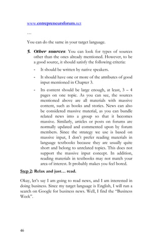 46
www.entrepreneursforum.net
…
You can do the same in your target language.
5. Other sources: You can look for types of sources
other than the ones already mentioned. However, to be
a good source, it should satisfy the following criteria:
- It should be written by native speakers.
- It should have one or more of the attributes of good
input mentioned in Chapter 3.
- Its content should be large enough, at least, 3 – 4
pages on one topic. As you can see, the sources
mentioned above are all materials with massive
content, such as books and stories. News can also
be considered massive material, as you can bundle
related news into a group so that it becomes
massive. Similarly, articles or posts on forums are
normally updated and commented upon by forum
members. Since the strategy we use is based on
massive input, I don’t prefer reading materials in
language textbooks because they are usually quite
short and belong to unrelated topics. This does not
support the massive input concept. In addition,
reading materials in textbooks may not match your
area of interest. It probably makes you feel bored.
Step 2: Relax and just… read.
Okay, let’s say I am going to read news, and I am interested in
doing business. Since my target language is English, I will run a
search on Google for business news. Well, I find the “Business
Week”.
 