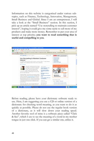 48
Information on this website is categorized under various sub-
topics, such as Finance, Technology, Innovation, Management,
Small Business and Global. Since I am an entrepreneur, I will
take a look at the “Small Business” section. In this section, I
pick up an article named “Use storytelling to maintain customer
interest”, hoping it could give me some tactic to sell more of my
products and make more money. Remember to put your area of
interest at top priority; you want to read something that is
useful and compelling to you.
Before reading, please have your dictionary software ready to
use. Here, I am suggesting you use a CD or online version of a
dictionary for checking word meaning, as you want to do it as
quickly as possible. Please do not use the regular book version
of a dictionary, as it will slow down your reading speed.
Another favorite tool of mine is a software piece called “Click
& See”, which I use to see the meaning of a word in my mother
tongue in just one click. If you can get a similar one, utilize it.
 