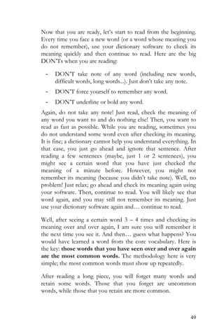 49
Now that you are ready, let’s start to read from the beginning.
Every time you face a new word (or a word whose meaning you
do not remember), use your dictionary software to check its
meaning quickly and then continue to read. Here are the big
DON’Ts when you are reading:
- DON’T take note of any word (including new words,
difficult words, long words...). Just don’t take any note.
- DON’T force yourself to remember any word.
- DON’T underline or bold any word.
Again, do not take any note! Just read, check the meaning of
any word you want to and do nothing else! Then, you want to
read as fast as possible. While you are reading, sometimes you
do not understand some word even after checking its meaning.
It is fine; a dictionary cannot help you understand everything. In
that case, you just go ahead and ignore that sentence. After
reading a few sentences (maybe, just 1 or 2 sentences), you
might see a certain word that you have just checked the
meaning of a minute before. However, you might not
remember its meaning (because you didn’t take note). Well, no
problem! Just relax; go ahead and check its meaning again using
your software. Then, continue to read. You will likely see that
word again, and you may still not remember its meaning. Just
use your dictionary software again and… continue to read.
Well, after seeing a certain word 3 – 4 times and checking its
meaning over and over again, I am sure you will remember it
the next time you see it. And then… guess what happens? You
would have learned a word from the core vocabulary. Here is
the key: those words that you have seen over and over again
are the most common words. The methodology here is very
simple; the most common words must show up repeatedly.
After reading a long piece, you will forget many words and
retain some words. Those that you forget are uncommon
words, while those that you retain are more common.
 