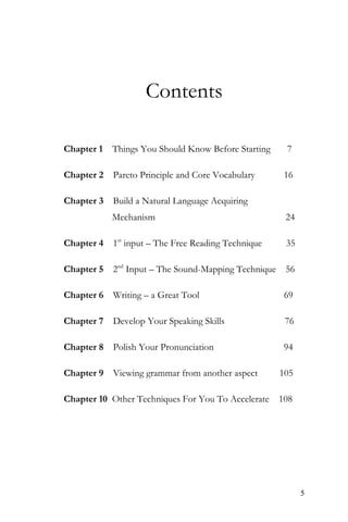5
Contents
Chapter 1 Things You Should Know Before Starting 7
Chapter 2 Pareto Principle and Core Vocabulary 16
Chapter 3 Build a Natural Language Acquiring
Mechanism 24
Chapter 4 1st
input – The Free Reading Technique 35
Chapter 5 2nd
Input – The Sound-Mapping Technique 56
Chapter 6 Writing – a Great Tool 69
Chapter 7 Develop Your Speaking Skills 76
Chapter 8 Polish Your Pronunciation 94
Chapter 9 Viewing grammar from another aspect 105
Chapter 10 Other Techniques For You To Accelerate 108
 