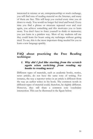 51
interested in science or art, entrepreneurship or stock exchange,
you will find tons of reading material on the Internet, and many
of them are free. This will keep you excited every time you sit
down to study. You would no longer feel tired and bored. Every
time you find a phrase or structure repeated over and over
again, you achieve something and this motivates you to learn
more. You don’t have to force yourself to think or memorize;
you just learn in a painless way. Most of my students tell me
they could learn for hours using my technique without getting
tired. To me, this is the most important thing needed for you to
learn a new language quickly.
FAQ about practicing the Free Reading
technique
1. Why did I feel like starting from the scratch
again when switching from reading my
books to reading news?
Different types of materials, such as academic books, stories,
news articles, do not have the same tone of writing. For
instance, the way a reporter writes in an article is different from
the way an author writes in his book. The common words in
different types of material could, therefore, be slightly different.
However, they still share a common core vocabulary
intersection. This can be illustrated in the figure below:
 