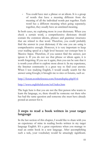 53
- You could have met a phrase or an idiom. It is a group
of words that have a meaning different from the
meaning of all the individual words put together. Each
word has a different meaning when going separately;
together, they usually have an unrelated meaning.
In both cases, try exploring more in your dictionary. When you
check a certain word, a comprehensive dictionary should
contain the common idioms, phrases and grammar structures
that are related to that word. Therefore, you could probably
find the answer in your dictionary if the one you are using is
comprehensive enough. However, it is very important to keep
your reading speed at a high level because our concept here is
Massive Input. Therefore, if you cannot find the answer, just
ignore it. If you do not see that phrase or idiom again, it is
worth forgetting. If you see it again, then you can be sure that it
is worth your effort to explore more about it. In my experience,
the Internet community is a great way to find your answer.
When I was studying English, I would usually search for the
answer using Google; it brought me to sites or forums, such as:
http://forum.wordreference.com/forumdisplay.php?f=6
http://www.englishclub.com/ref/index.htm
The logic here is that you are not the first person who wants to
learn the language, so, there should be someone out there who
has had the same question and someone else must have already
posted an answer for it.
3 steps to read a book written in your target
language
In the last section of this chapter, I would like to share with you
an experience of mine in reading books written in my target
language English. It’s a great experience when you manage to
read an entire book in a new language. After accomplishing
such a task, your vocabulary would be amazingly significant.
 