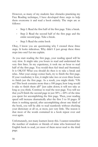 54
However, as many of my students face obstacles practicing my
Free Reading technique, I have developed three steps to help
them overcome it and read a book entirely. The steps are as
follows:
- Step 1: Read the first half of the first page. Take a break.
- Step 2: Read the second half of the first page and the
entire second page. Take a break.
- Step 3: Read the entire book
Okay, I know you are questioning why I created these three
steps. It looks ridiculous. Why didn’t I just group these three
steps into one? Let me explain.
As you start reading the first page, your reading speed will be
very slow. It might take you hours to read and understand the
very first lines. In my experience, it took me an hour to read
half of the first page. You would then feel tired and frustrated.
It is OKAY! What you should do then is to take a break and
relax. After your energy comes back, try to finish the first page.
If your vocabulary is few, it might take two or even three hours
to finish just the first page. As a result, you might think: “Oh
no! This book contains more than a 100 pages; how long would
it take to finish them all?” Just calm down; it will not take as
long as you think. Continue to read the next page. You will see
that you’ll finish the second page in just 50% – 60% of the time
you spent for accomplishing the first page. Then, your reading
speed will increase dramatically after the first 5 to 10 pages. If
there is nothing special, after accomplishing about one third of
the book, you will be able to read seamlessly without checking
your dictionary at all or, at most, just very little. The reason is
that most of the words contained in a book repeat over and
over again.
Unfortunately, not many learners know this. I cannot remember
the number of students or friends of mine who borrowed my
English book to read, yet most of them never read to the third
page.
 