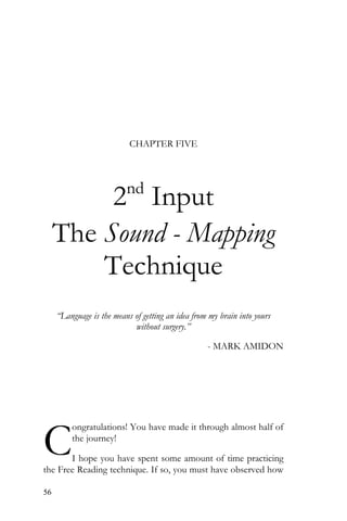 56
CHAPTER FIVE
2nd
Input
The Sound - Mapping
Technique
“Language is the means of getting an idea from my brain into yours
without surgery.”
- MARK AMIDON
ongratulations! You have made it through almost half of
the journey!
I hope you have spent some amount of time practicing
the Free Reading technique. If so, you must have observed how
C
 