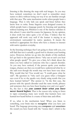58
listening is like drawing the map with real images. As you may
have noticed, sometimes we don’t need to remember street
names to drive without losing our way if we are familiar enough
with that area. The same mechanism works when people learn a
language. That is why kids can speak and listen before they
know how to write. Some linguists even designed courses in
which people learn a language purely by listening and speaking
without learning text. Pimsleur is one of the famous scholars in
this school. I once tried his course for Japanese. In my opinion,
it does work but takes quite a lot of time. I believe that his
approach will work very well if the learner is staying in an
environment surrounded by native speakers. It means the
method is appropriate for those who have a chance to interact
with native speakers everyday.
In the listening technique that I am going to share with you, you
will find that text is actually a good tool to shorten your learning
curve. However, before we go into the details of this method,
let’s go back to the question above: “why can or can’t you hear
what people speak?” To give you a hint, let’s think about the
times you have talked to someone who has a speech disorder.
As you may have noticed, if the person spoke your mother
tongue, chances are that you would have understood what he or
she said even though the words may not have been very clear.
Why would that be? You would say: “I could guess what he
said”. My question is: “why can’t you guess what a foreigner
says even if he or she speaks very clearly using words that you
have learned before?” The answer is: “in the first case, the
person with the speech disorder used the same words, phrases
and sentences that you have been hearing over and over again”.
So, the fact is that you cannot hear what you have
never heard before. That is the reason why trying to listen
to tapes containing many new words that learners have not
learned nor heard before is a waste of their time and effort.
If so, what is the mechanism here? When you listen to
something, your brain tries to recognize what you have just
heard. The language processing area compares and associates
the sound you have heard with the “source data”, which is the
 