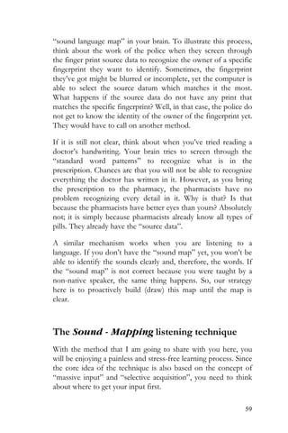59
“sound language map” in your brain. To illustrate this process,
think about the work of the police when they screen through
the finger print source data to recognize the owner of a specific
fingerprint they want to identify. Sometimes, the fingerprint
they’ve got might be blurred or incomplete, yet the computer is
able to select the source datum which matches it the most.
What happens if the source data do not have any print that
matches the specific fingerprint? Well, in that case, the police do
not get to know the identity of the owner of the fingerprint yet.
They would have to call on another method.
If it is still not clear, think about when you’ve tried reading a
doctor’s handwriting. Your brain tries to screen through the
“standard word patterns” to recognize what is in the
prescription. Chances are that you will not be able to recognize
everything the doctor has written in it. However, as you bring
the prescription to the pharmacy, the pharmacists have no
problem recognizing every detail in it. Why is that? Is that
because the pharmacists have better eyes than yours? Absolutely
not; it is simply because pharmacists already know all types of
pills. They already have the “source data”.
A similar mechanism works when you are listening to a
language. If you don’t have the “sound map” yet, you won’t be
able to identify the sounds clearly and, therefore, the words. If
the “sound map” is not correct because you were taught by a
non-native speaker, the same thing happens. So, our strategy
here is to proactively build (draw) this map until the map is
clear.
The Sound - Mapping listening technique
With the method that I am going to share with you here, you
will be enjoying a painless and stress-free learning process. Since
the core idea of the technique is also based on the concept of
“massive input” and “selective acquisition”, you need to think
about where to get your input first.
 