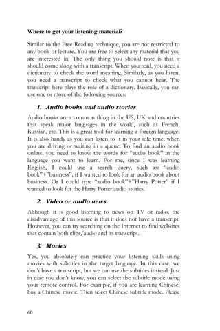 60
Where to get your listening material?
Similar to the Free Reading technique, you are not restricted to
any book or lecture. You are free to select any material that you
are interested in. The only thing you should note is that it
should come along with a transcript. When you read, you need a
dictionary to check the word meaning. Similarly, as you listen,
you need a transcript to check what you cannot hear. The
transcript here plays the role of a dictionary. Basically, you can
use one or more of the following sources:
1. Audio books and audio stories
Audio books are a common thing in the US, UK and countries
that speak major languages in the world, such as French,
Russian, etc. This is a great tool for learning a foreign language.
It is also handy as you can listen to it in your idle time, when
you are driving or waiting in a queue. To find an audio book
online, you need to know the words for “audio book” in the
language you want to learn. For me, since I was learning
English, I could use a search query, such as: “audio
book”+”business”, if I wanted to look for an audio book about
business. Or I could type “audio book”+”Harry Potter” if I
wanted to look for the Harry Potter audio stories.
2. Video or audio news
Although it is good listening to news on TV or radio, the
disadvantage of this source is that it does not have a transcript.
However, you can try searching on the Internet to find websites
that contain both clips/audio and its transcript.
3. Movies
Yes, you absolutely can practice your listening skills using
movies with subtitles in the target language. In this case, we
don’t have a transcript, but we can use the subtitles instead. Just
in case you don’t know, you can select the subtitle mode using
your remote control. For example, if you are learning Chinese,
buy a Chinese movie. Then select Chinese subtitle mode. Please
 