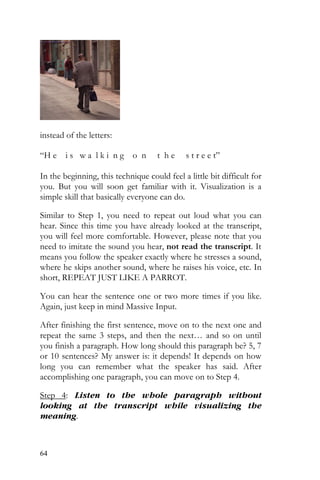 64
instead of the letters:
“H e i s w a l k i n g o n t h e s t r e e t”
In the beginning, this technique could feel a little bit difficult for
you. But you will soon get familiar with it. Visualization is a
simple skill that basically everyone can do.
Similar to Step 1, you need to repeat out loud what you can
hear. Since this time you have already looked at the transcript,
you will feel more comfortable. However, please note that you
need to imitate the sound you hear, not read the transcript. It
means you follow the speaker exactly where he stresses a sound,
where he skips another sound, where he raises his voice, etc. In
short, REPEAT JUST LIKE A PARROT.
You can hear the sentence one or two more times if you like.
Again, just keep in mind Massive Input.
After finishing the first sentence, move on to the next one and
repeat the same 3 steps, and then the next… and so on until
you finish a paragraph. How long should this paragraph be? 5, 7
or 10 sentences? My answer is: it depends! It depends on how
long you can remember what the speaker has said. After
accomplishing one paragraph, you can move on to Step 4.
Step 4: Listen to the whole paragraph without
looking at the transcript while visualizing the
meaning.
 