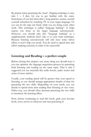 68
Be patient when practicing the Sound - Mapping technique; it may
take 1 – 2 days for you to get familiar with the steps.
Sometimes, if you feel tired after a long practice session, reward
yourself relaxation by watching TV in your target language. Or
you can let the tape run freely while you are doing some other
work. This technique is called “language bathing”. It helps
expose you more to the target language unconsciously.
However, you should take this “language bathing” as a
supplementary method; don’t take it as your main technique.
Because listening unconsciously will only have some minor
effect, it won’t help you much. You do need to spend time and
effort studying seriously in order to be successful.
Listening and Reading – a perfect couple
Before closing this chapter, one more thing you should note is
you can optimize the language acquisition process by practicing
both listening and reading on the same topic. That is why I
suggested you use materials like audio books, audio stories and
series of news articles.
Usually, your reading speed will be greater than your speed in
listening, so you should arrange appropriate chunks of time for
practicing the two skills. Depending on your needs, you can
decide to spend more time reading than listening or vice versa.
Either way, you should often alternate practicing the two skills
to maximize the learning effect.
Now, before continuing to read this book, grab your favorite
book, story, movie or whatever and start practicing it!
 