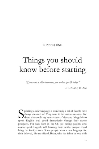 7
CHAPTER ONE
Things you should
know before starting
“If you want to shine tomorrow, you need to sparkle today.”
- HUNG Q. PHAM
peaking a new language is something a lot of people have
always dreamed of. They want it for various reasons. For
those who are living in my country Vietnam, being able to
speak English well could dramatically change their career
prospects. For kids born in the US but having parents who
cannot speak English well, learning their mother tongue could
bring the family closer. Some people learn a new language for
their beloved, like my friend, Brian, who has fallen in love with
S
 