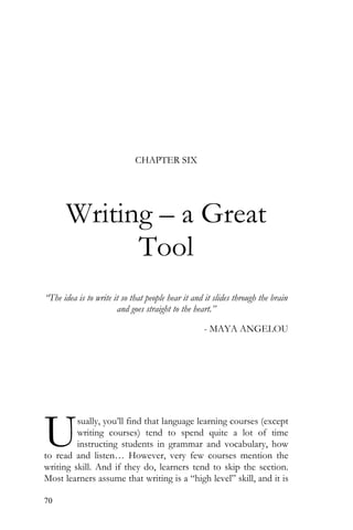 70
CHAPTER SIX
Writing – a Great
Tool
“The idea is to write it so that people hear it and it slides through the brain
and goes straight to the heart.”
- MAYA ANGELOU
sually, you’ll find that language learning courses (except
writing courses) tend to spend quite a lot of time
instructing students in grammar and vocabulary, how
to read and listen… However, very few courses mention the
writing skill. And if they do, learners tend to skip the section.
Most learners assume that writing is a “high level” skill, and it is
U
 