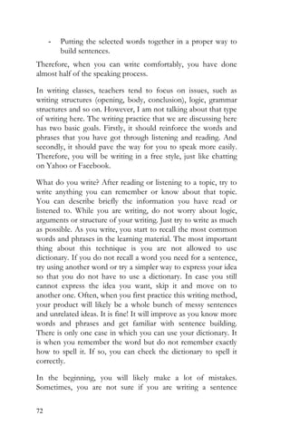 72
- Putting the selected words together in a proper way to
build sentences.
Therefore, when you can write comfortably, you have done
almost half of the speaking process.
In writing classes, teachers tend to focus on issues, such as
writing structures (opening, body, conclusion), logic, grammar
structures and so on. However, I am not talking about that type
of writing here. The writing practice that we are discussing here
has two basic goals. Firstly, it should reinforce the words and
phrases that you have got through listening and reading. And
secondly, it should pave the way for you to speak more easily.
Therefore, you will be writing in a free style, just like chatting
on Yahoo or Facebook.
What do you write? After reading or listening to a topic, try to
write anything you can remember or know about that topic.
You can describe briefly the information you have read or
listened to. While you are writing, do not worry about logic,
arguments or structure of your writing. Just try to write as much
as possible. As you write, you start to recall the most common
words and phrases in the learning material. The most important
thing about this technique is you are not allowed to use
dictionary. If you do not recall a word you need for a sentence,
try using another word or try a simpler way to express your idea
so that you do not have to use a dictionary. In case you still
cannot express the idea you want, skip it and move on to
another one. Often, when you first practice this writing method,
your product will likely be a whole bunch of messy sentences
and unrelated ideas. It is fine! It will improve as you know more
words and phrases and get familiar with sentence building.
There is only one case in which you can use your dictionary. It
is when you remember the word but do not remember exactly
how to spell it. If so, you can check the dictionary to spell it
correctly.
In the beginning, you will likely make a lot of mistakes.
Sometimes, you are not sure if you are writing a sentence
 