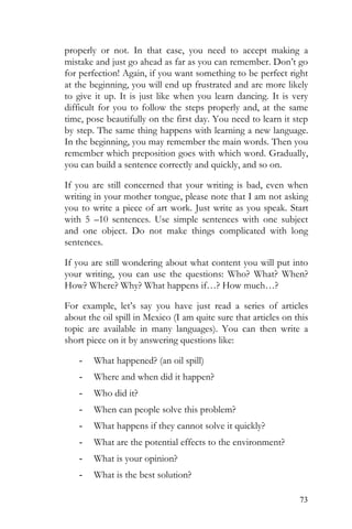 73
properly or not. In that case, you need to accept making a
mistake and just go ahead as far as you can remember. Don’t go
for perfection! Again, if you want something to be perfect right
at the beginning, you will end up frustrated and are more likely
to give it up. It is just like when you learn dancing. It is very
difficult for you to follow the steps properly and, at the same
time, pose beautifully on the first day. You need to learn it step
by step. The same thing happens with learning a new language.
In the beginning, you may remember the main words. Then you
remember which preposition goes with which word. Gradually,
you can build a sentence correctly and quickly, and so on.
If you are still concerned that your writing is bad, even when
writing in your mother tongue, please note that I am not asking
you to write a piece of art work. Just write as you speak. Start
with 5 –10 sentences. Use simple sentences with one subject
and one object. Do not make things complicated with long
sentences.
If you are still wondering about what content you will put into
your writing, you can use the questions: Who? What? When?
How? Where? Why? What happens if…? How much…?
For example, let’s say you have just read a series of articles
about the oil spill in Mexico (I am quite sure that articles on this
topic are available in many languages). You can then write a
short piece on it by answering questions like:
- What happened? (an oil spill)
- Where and when did it happen?
- Who did it?
- When can people solve this problem?
- What happens if they cannot solve it quickly?
- What are the potential effects to the environment?
- What is your opinion?
- What is the best solution?
 
