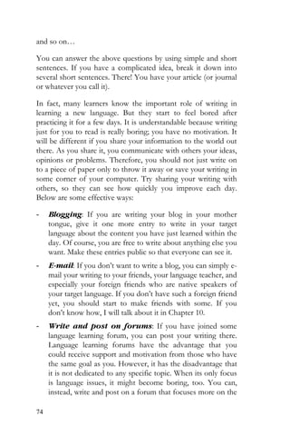 74
and so on…
You can answer the above questions by using simple and short
sentences. If you have a complicated idea, break it down into
several short sentences. There! You have your article (or journal
or whatever you call it).
In fact, many learners know the important role of writing in
learning a new language. But they start to feel bored after
practicing it for a few days. It is understandable because writing
just for you to read is really boring; you have no motivation. It
will be different if you share your information to the world out
there. As you share it, you communicate with others your ideas,
opinions or problems. Therefore, you should not just write on
to a piece of paper only to throw it away or save your writing in
some corner of your computer. Try sharing your writing with
others, so they can see how quickly you improve each day.
Below are some effective ways:
- Blogging: If you are writing your blog in your mother
tongue, give it one more entry to write in your target
language about the content you have just learned within the
day. Of course, you are free to write about anything else you
want. Make these entries public so that everyone can see it.
- E-mail: If you don’t want to write a blog, you can simply e-
mail your writing to your friends, your language teacher, and
especially your foreign friends who are native speakers of
your target language. If you don’t have such a foreign friend
yet, you should start to make friends with some. If you
don’t know how, I will talk about it in Chapter 10.
- Write and post on forums: If you have joined some
language learning forum, you can post your writing there.
Language learning forums have the advantage that you
could receive support and motivation from those who have
the same goal as you. However, it has the disadvantage that
it is not dedicated to any specific topic. When its only focus
is language issues, it might become boring, too. You can,
instead, write and post on a forum that focuses more on the
 