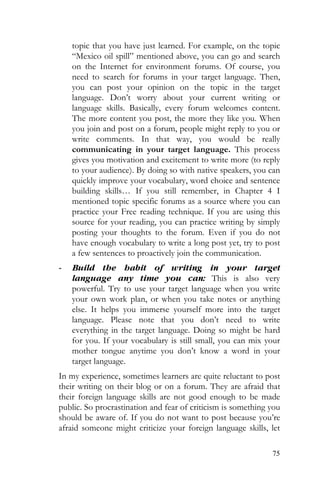 75
topic that you have just learned. For example, on the topic
“Mexico oil spill” mentioned above, you can go and search
on the Internet for environment forums. Of course, you
need to search for forums in your target language. Then,
you can post your opinion on the topic in the target
language. Don’t worry about your current writing or
language skills. Basically, every forum welcomes content.
The more content you post, the more they like you. When
you join and post on a forum, people might reply to you or
write comments. In that way, you would be really
communicating in your target language. This process
gives you motivation and excitement to write more (to reply
to your audience). By doing so with native speakers, you can
quickly improve your vocabulary, word choice and sentence
building skills… If you still remember, in Chapter 4 I
mentioned topic specific forums as a source where you can
practice your Free reading technique. If you are using this
source for your reading, you can practice writing by simply
posting your thoughts to the forum. Even if you do not
have enough vocabulary to write a long post yet, try to post
a few sentences to proactively join the communication.
- Build the habit of writing in your target
language any time you can: This is also very
powerful. Try to use your target language when you write
your own work plan, or when you take notes or anything
else. It helps you immerse yourself more into the target
language. Please note that you don’t need to write
everything in the target language. Doing so might be hard
for you. If your vocabulary is still small, you can mix your
mother tongue anytime you don’t know a word in your
target language.
In my experience, sometimes learners are quite reluctant to post
their writing on their blog or on a forum. They are afraid that
their foreign language skills are not good enough to be made
public. So procrastination and fear of criticism is something you
should be aware of. If you do not want to post because you’re
afraid someone might criticize your foreign language skills, let
 
