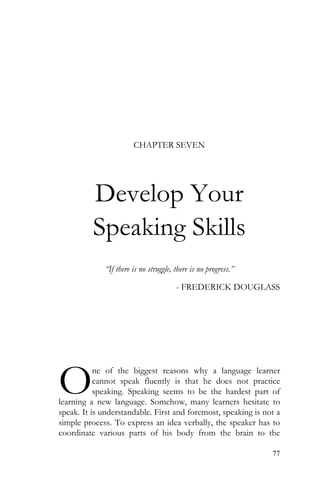 77
CHAPTER SEVEN
Develop Your
Speaking Skills
“If there is no struggle, there is no progress.”
- FREDERICK DOUGLASS
ne of the biggest reasons why a language learner
cannot speak fluently is that he does not practice
speaking. Speaking seems to be the hardest part of
learning a new language. Somehow, many learners hesitate to
speak. It is understandable. First and foremost, speaking is not a
simple process. To express an idea verbally, the speaker has to
coordinate various parts of his body from the brain to the
O
 