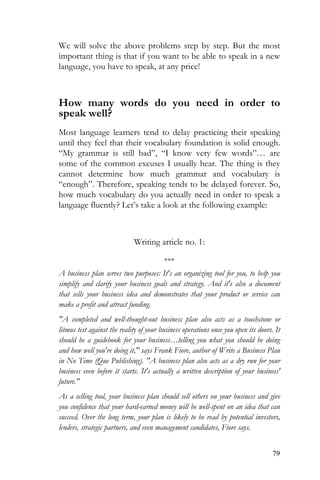 79
We will solve the above problems step by step. But the most
important thing is that if you want to be able to speak in a new
language, you have to speak, at any price!
How many words do you need in order to
speak well?
Most language learners tend to delay practicing their speaking
until they feel that their vocabulary foundation is solid enough.
“My grammar is still bad”, “I know very few words”… are
some of the common excuses I usually hear. The thing is they
cannot determine how much grammar and vocabulary is
“enough”. Therefore, speaking tends to be delayed forever. So,
how much vocabulary do you actually need in order to speak a
language fluently? Let’s take a look at the following example:
Writing article no. 1:
***
A business plan serves two purposes: It's an organizing tool for you, to help you
simplify and clarify your business goals and strategy. And it's also a document
that sells your business idea and demonstrates that your product or service can
make a profit and attract funding.
"A completed and well-thought-out business plan also acts as a touchstone or
litmus test against the reality of your business operations once you open its doors. It
should be a guidebook for your business…telling you what you should be doing
and how well you're doing it," says Frank Fiore, author of Write a Business Plan
in No Time (Que Publishing). "A business plan also acts as a dry run for your
business even before it starts. It's actually a written description of your business'
future."
As a selling tool, your business plan should sell others on your business and give
you confidence that your hard-earned money will be well-spent on an idea that can
succeed. Over the long term, your plan is likely to be read by potential investors,
lenders, strategic partners, and even management candidates, Fiore says.
 