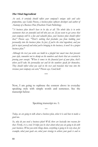 80
The Vital Ingredient
As such, it certainly should reflect your company's unique style and sales
proposition, says Linda Pinson, a business-plan software developer and author of
Anatomy of a Business Plan (Dearborn Trade Publishing).
"A business plan doesn't have to be dry at all. The whole idea is to write
statements that are powerful and tell who you are. If you want to get across that
your company will be a fun and valuable place, your business plan should reflect
that," Pinson says. "There's nothing that precludes you from building your
personality into the business plan. In fact, if you're the vital ingredient, and you
fail to inject yourself and what you're bringing to the business, it won't be a proper
business plan."
Although the text you write can build in a playful but smart tone that presents
your style, remember not to skimp on the numbers and charts that are essential to
proving your concept. "When it comes to the financial part of your plan, that's
where you'll take the personality out and let the numbers speak for themselves.
They should reflect what you said in the text and translate that tone into the
revenues your company can earn," Pinson says. Good luck!
***
Now, I am going to rephrase the content above in everyday
speaking style with simple words and sentences. See the
transcript below:
Speaking transcript no. 1:
***
Today, we are going to talk about a business plan, what it is and how to make a
good one.
So, why do you need a business plan? Well, there are basically two reasons for
that. Firstly, it is a tool. It helps you be clear about what you are going to do with
your business. When you write things down, everything is going to be very clear, for
example, what your goals are, what your strategy to achieve your goals is and so
 