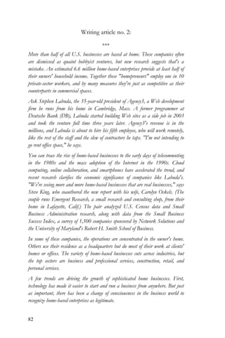 82
Writing article no. 2:
***
More than half of all U.S. businesses are based at home. These companies often
are dismissed as quaint hobbyist ventures, but new research suggests that's a
mistake. An estimated 6.6 million home-based enterprises provide at least half of
their owners' household income. Together these "homepreneurs" employ one in 10
private-sector workers, and by many measures they're just as competitive as their
counterparts in commercial spaces.
Ask Stephen Labuda, the 35-year-old president of Agency3, a Web development
firm he runs from his home in Cambridge, Mass. A former programmer at
Deutsche Bank (DB), Labuda started building Web sites as a side job in 2003
and took the venture full time three years later. Agency3's revenue is in the
millions, and Labuda is about to hire his fifth employee, who will work remotely,
like the rest of the staff and the slew of contractors he taps. "I'm not intending to
go rent office space," he says.
You can trace the rise of home-based businesses to the early days of telecommuting
in the 1980s and the mass adoption of the Internet in the 1990s. Cloud
computing, online collaboration, and smartphones have accelerated the trend, and
recent research clarifies the economic significance of companies like Labuda's.
"We're seeing more and more home-based businesses that are real businesses," says
Steve King, who coauthored the new report with his wife, Carolyn Ockels. (The
couple runs Emergent Research, a small research and consulting shop, from their
home in Lafayette, Calif.) The pair analyzed U.S. Census data and Small
Business Administration research, along with data from the Small Business
Success Index, a survey of 1,500 companies sponsored by Network Solutions and
the University of Maryland's Robert H. Smith School of Business.
In some of these companies, the operations are concentrated in the owner's home.
Others use their residence as a headquarters but do most of their work at clients'
homes or offices. The variety of home-based businesses cuts across industries, but
the top sectors are business and professional services, construction, retail, and
personal services.
A few trends are driving the growth of sophisticated home businesses. First,
technology has made it easier to start and run a business from anywhere. But just
as important, there has been a change of consciousness in the business world to
recognize home-based enterprises as legitimate.
 