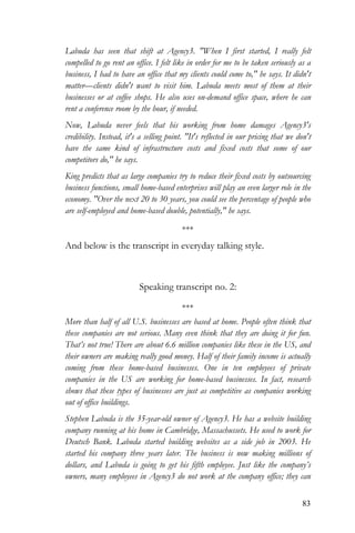 83
Labuda has seen that shift at Agency3. "When I first started, I really felt
compelled to go rent an office. I felt like in order for me to be taken seriously as a
business, I had to have an office that my clients could come to," he says. It didn't
matter—clients didn't want to visit him. Labuda meets most of them at their
businesses or at coffee shops. He also uses on-demand office space, where he can
rent a conference room by the hour, if needed.
Now, Labuda never feels that his working from home damages Agency3's
credibility. Instead, it's a selling point. "It's reflected in our pricing that we don't
have the same kind of infrastructure costs and fixed costs that some of our
competitors do," he says.
King predicts that as large companies try to reduce their fixed costs by outsourcing
business functions, small home-based enterprises will play an even larger role in the
economy. "Over the next 20 to 30 years, you could see the percentage of people who
are self-employed and home-based double, potentially," he says.
***
And below is the transcript in everyday talking style.
Speaking transcript no. 2:
***
More than half of all U.S. businesses are based at home. People often think that
these companies are not serious. Many even think that they are doing it for fun.
That’s not true! There are about 6.6 million companies like these in the US, and
their owners are making really good money. Half of their family income is actually
coming from these home-based businesses. One in ten employees of private
companies in the US are working for home-based businesses. In fact, research
shows that these types of businesses are just as competitive as companies working
out of office buildings.
Stephen Labuda is the 35-year-old owner of Agency3. He has a website building
company running at his home in Cambridge, Massachussets. He used to work for
Deutsch Bank. Labuda started building websites as a side job in 2003. He
started his company three years later. The business is now making millions of
dollars, and Labuda is going to get his fifth employee. Just like the company’s
owners, many employees in Agency3 do not work at the company office; they can
 