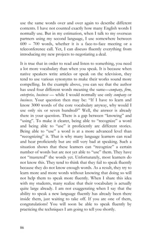 86
use the same words over and over again to describe different
contents. I have not counted exactly how many English words I
normally use. But in my estimation, when I talk to my overseas
partners using my second language, I use somewhere between
600 – 700 words, whether it is a face-to-face meeting or a
teleconference call. Yet, I can discuss fluently everything from
introducing my new projects to negotiating a deal.
It is true that in order to read and listen to something, you need
a lot more vocabulary than when you speak. It is because when
native speakers write articles or speak on the television, they
tend to use various synonyms to make their works sound more
compelling. In the example above, you can see that the author
has used four different words meaning the same—company, firm,
enterprise, business — while I would normally use only company or
business. Your question then may be: “If I have to learn and
know 3000 words of the core vocabulary anyway, why would I
use only six or seven hundred?” Well, the answer is already
there in your question. There is a gap between “knowing” and
“using”. To make it clearer, being able to “recognize” a word
and being able to “use” it proficiently are different stories.
Being able to “use” a word is at a more advanced level than
“recognizing” it. That is why many language learners can read
and hear proficiently but are still very bad at speaking. Such a
situation shows that these learners can “recognize” a certain
number of words but are not yet able to “use” them. They have
not “mastered” the words yet. Unfortunately, most learners do
not know this. They tend to think that they fail to speak fluently
because they do not know enough words. As a result, they try to
learn more and more words without knowing that doing so will
not help them to speak more fluently. When I share this idea
with my students, many realize that their vocabulary is actually
quite large already. I am not exaggerating when I say that the
ability to speak a new language fluently has already been there
inside them, just waiting to take off. If you are one of them,
congratulations! You will soon be able to speak fluently by
practicing the techniques I am going to tell you shortly.
 