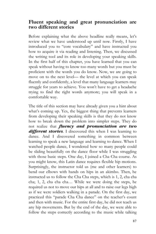 87
Fluent speaking and great pronunciation are
two different stories
Before explaining what the above headline really means, let’s
review what we have understood up until now. Firstly, I have
introduced you to “core vocabulary” and have instructed you
how to acquire it via reading and listening. Then, we discussed
the writing tool and its role in developing your speaking skills.
In the first half of this chapter, you have learned that you can
speak without having to know too many words but you must be
proficient with the words you do know. Now, we are going to
move on to the next level— the level at which you can speak
fluently and confidently, a level that many language learners may
struggle for years to achieve. You won’t have to get a headache
trying to find the right words anymore; you will speak in a
comfortable way.
The title of this section may have already given you a hint about
what’s coming up. Yes, the biggest thing that prevents learners
from developing their speaking skills is that they do not know
how to break down the problem into simpler steps. They do
not realize that fluency and pronunciation are two
different stories. I discovered this when I was learning to
dance. And I discovered something in common between
learning to speak a new language and learning to dance. When I
watched people dance, I wondered how so many people could
be sliding beautifully on the dance floor while I was struggling
with those basic steps. One day, I joined a Cha Cha course. As
you might know, this Latin dance requires flexible hip motions.
Surprisingly, the instructor told us (me and other learners) to
bend our elbows with hands on hips in an akimbo. Then, he
instructed us to follow the Cha Cha steps, which is 1, 2, cha cha
cha; 1, 2, cha cha cha… While we were doing the steps, he
required us not to move our hips at all and to raise our legs high
as if we were soldiers walking in a parade. On the first day, we
practiced this “parade Cha Cha dance” on the teacher’s count
and then with music. For the entire first day, he did not teach us
any hip movements. But by the end of the day, we were able to
follow the steps correctly according to the music while talking
 