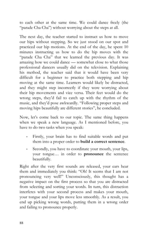 88
to each other at the same time. We could dance freely (the
“parade Cha Cha”) without worrying about the steps at all.
The next day, the teacher started to instruct us how to move
our hips without stepping. So we just stood on our spot and
practiced our hip motions. At the end of the day, he spent 10
minutes instructing us how to do the hip moves with the
“parade Cha Cha” that we learned the previous day. It was
amazing how we could dance — somewhat close to what those
professional dancers usually did on the television. Explaining
his method, the teacher said that it would have been very
difficult for a beginner to practice both stepping and hip
moving at the same time. Learners would likely be distracted,
and they might step incorrectly if they were worrying about
their hip movements and vice versa. Their feet would do the
wrong steps, they’d fail to catch up with the rhythm of the
music, and they’d pose awkwardly. “Following proper steps and
moving hips beautifully are different stories”, he concluded.
Now, let’s come back to our topic. The same thing happens
when we speak a new language. As I mentioned before, you
have to do two tasks when you speak:
- Firstly, your brain has to find suitable words and put
them into a proper order to build a correct sentence.
- Secondly, you have to coordinate your mouth, your lips,
your tongue… in order to pronounce the sentence
beautifully.
Right after the very first sounds are released, your ears hear
them and immediately you think: “Oh! It seems that I am not
pronouncing very well!” Unconsciously, this thought has a
negative impact on the first process so that you are distracted
from selecting and sorting your words. In turn, this distraction
interferes with your second process and makes your mouth,
your tongue and your lips move less smoothly. As a result, you
end up picking wrong words, putting them in a wrong order
and failing to pronounce properly.
 