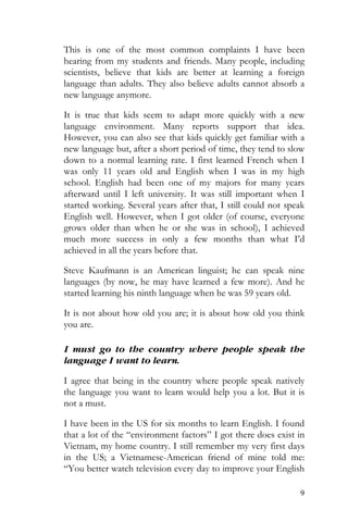 9
This is one of the most common complaints I have been
hearing from my students and friends. Many people, including
scientists, believe that kids are better at learning a foreign
language than adults. They also believe adults cannot absorb a
new language anymore.
It is true that kids seem to adapt more quickly with a new
language environment. Many reports support that idea.
However, you can also see that kids quickly get familiar with a
new language but, after a short period of time, they tend to slow
down to a normal learning rate. I first learned French when I
was only 11 years old and English when I was in my high
school. English had been one of my majors for many years
afterward until I left university. It was still important when I
started working. Several years after that, I still could not speak
English well. However, when I got older (of course, everyone
grows older than when he or she was in school), I achieved
much more success in only a few months than what I’d
achieved in all the years before that.
Steve Kaufmann is an American linguist; he can speak nine
languages (by now, he may have learned a few more). And he
started learning his ninth language when he was 59 years old.
It is not about how old you are; it is about how old you think
you are.
I must go to the country where people speak the
language I want to learn.
I agree that being in the country where people speak natively
the language you want to learn would help you a lot. But it is
not a must.
I have been in the US for six months to learn English. I found
that a lot of the “environment factors” I got there does exist in
Vietnam, my home country. I still remember my very first days
in the US; a Vietnamese-American friend of mine told me:
“You better watch television every day to improve your English
 
