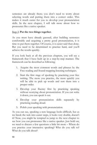90
sentences are already there; you don’t need to worry about
selecting words and putting them into a correct order. This
makes it much easier for you to develop your pronunciation
skills. In the next chapter, I will talk more about how to
pronounce like a native speaker.
Step 3: Put the two things together.
As you must have already guessed, after building sentences
comfortably and acquiring a pretty good pronunciation, it is
time to put them together. Of course, it is easier said than done.
But you need to be determined to practice hard, and you’ll
achieve the results quickly.
If you look back at all the previous chapters, you will see a
framework that I have built up in a step-by-step manner. The
framework can be described as following:
1. Acquire the most common words and phrases by the
Free reading and Sound-mapping listening techniques.
2. Start the first stage of speaking by practicing your free
writing. The more you practice, the more quickly you
will be able to pick up words and sort them into a
proper order.
3. Develop your fluency first by practicing speaking
without worrying about pronunciation. If you can write
it down, you can speak it out.
4. Develop your pronunciation skills separately by
practicing reading aloud.
5. Polish your speaking with pronunciation.
As you can see, speaking a new language looks difficult, but as
we break the task into easier steps, it looks very doable, doesn’t
it? Now, you might be tempted to jump to the next chapter to
see how you can pronounce like a native speaker. Just hold on;
we need to discuss a few questions a little bit more – Where do
you practice your interactive speaking? Who do you talk to?
What do you talk about?
 