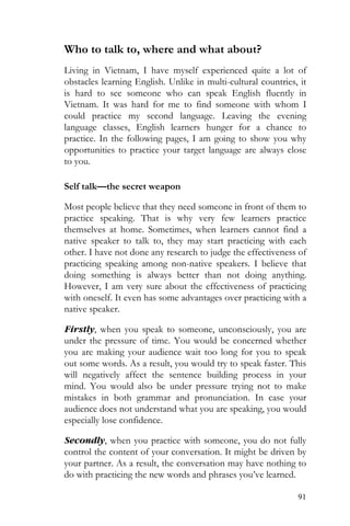 91
Who to talk to, where and what about?
Living in Vietnam, I have myself experienced quite a lot of
obstacles learning English. Unlike in multi-cultural countries, it
is hard to see someone who can speak English fluently in
Vietnam. It was hard for me to find someone with whom I
could practice my second language. Leaving the evening
language classes, English learners hunger for a chance to
practice. In the following pages, I am going to show you why
opportunities to practice your target language are always close
to you.
Self talk—the secret weapon
Most people believe that they need someone in front of them to
practice speaking. That is why very few learners practice
themselves at home. Sometimes, when learners cannot find a
native speaker to talk to, they may start practicing with each
other. I have not done any research to judge the effectiveness of
practicing speaking among non-native speakers. I believe that
doing something is always better than not doing anything.
However, I am very sure about the effectiveness of practicing
with oneself. It even has some advantages over practicing with a
native speaker.
Firstly, when you speak to someone, unconsciously, you are
under the pressure of time. You would be concerned whether
you are making your audience wait too long for you to speak
out some words. As a result, you would try to speak faster. This
will negatively affect the sentence building process in your
mind. You would also be under pressure trying not to make
mistakes in both grammar and pronunciation. In case your
audience does not understand what you are speaking, you would
especially lose confidence.
Secondly, when you practice with someone, you do not fully
control the content of your conversation. It might be driven by
your partner. As a result, the conversation may have nothing to
do with practicing the new words and phrases you’ve learned.
 