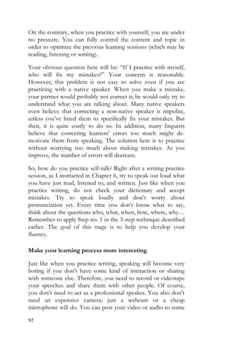 92
On the contrary, when you practice with yourself, you are under
no pressure. You can fully control the content and topic in
order to optimize the previous learning sessions (which may be
reading, listening or writing).
Your obvious question here will be: “If I practice with myself,
who will fix my mistakes?” Your concern is reasonable.
However, this problem is not easy to solve even if you are
practicing with a native speaker. When you make a mistake,
your partner would probably not correct it; he would only try to
understand what you are talking about. Many native speakers
even believe that correcting a non-native speaker is impolite,
unless you’ve hired them to specifically fix your mistakes. But
then, it is quite costly to do so. In addition, many linguists
believe that correcting learners’ errors too much might de-
motivate them from speaking. The solution here is to practice
without worrying too much about making mistakes. As you
improve, the number of errors will decrease.
So, how do you practice self-talk? Right after a writing practice
session, as I instructed in Chapter 6, try to speak out loud what
you have just read, listened to, and written. Just like when you
practice writing, do not check your dictionary and accept
mistakes. Try to speak loudly and don’t worry about
pronunciation yet. Every time you don’t know what to say,
think about the questions who, what, when, how, where, why…
Remember to apply Step no. 1 in the 3-step technique described
earlier. The goal of this stage is to help you develop your
fluency.
Make your learning process more interesting
Just like when you practice writing, speaking will become very
boring if you don’t have some kind of interaction or sharing
with someone else. Therefore, you need to record or videotape
your speeches and share them with other people. Of course,
you don’t need to act as a professional speaker. You also don’t
need an expensive camera; just a webcam or a cheap
microphone will do. You can post your video or audio to some
 
