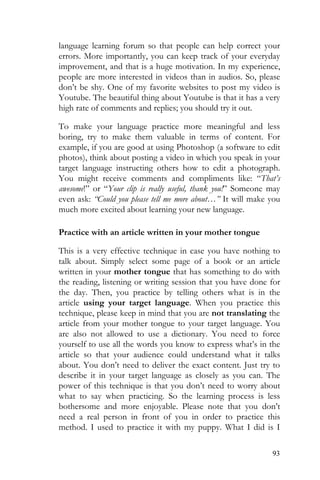 93
language learning forum so that people can help correct your
errors. More importantly, you can keep track of your everyday
improvement, and that is a huge motivation. In my experience,
people are more interested in videos than in audios. So, please
don’t be shy. One of my favorite websites to post my video is
Youtube. The beautiful thing about Youtube is that it has a very
high rate of comments and replies; you should try it out.
To make your language practice more meaningful and less
boring, try to make them valuable in terms of content. For
example, if you are good at using Photoshop (a software to edit
photos), think about posting a video in which you speak in your
target language instructing others how to edit a photograph.
You might receive comments and compliments like: “That’s
awesome!” or “Your clip is really useful, thank you!” Someone may
even ask: “Could you please tell me more about…” It will make you
much more excited about learning your new language.
Practice with an article written in your mother tongue
This is a very effective technique in case you have nothing to
talk about. Simply select some page of a book or an article
written in your mother tongue that has something to do with
the reading, listening or writing session that you have done for
the day. Then, you practice by telling others what is in the
article using your target language. When you practice this
technique, please keep in mind that you are not translating the
article from your mother tongue to your target language. You
are also not allowed to use a dictionary. You need to force
yourself to use all the words you know to express what’s in the
article so that your audience could understand what it talks
about. You don’t need to deliver the exact content. Just try to
describe it in your target language as closely as you can. The
power of this technique is that you don’t need to worry about
what to say when practicing. So the learning process is less
bothersome and more enjoyable. Please note that you don’t
need a real person in front of you in order to practice this
method. I used to practice it with my puppy. What I did is I
 