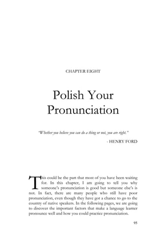 95
CHAPTER EIGHT
Polish Your
Pronunciation
“Whether you believe you can do a thing or not, you are right.”
- HENRY FORD
his could be the part that most of you have been waiting
for. In this chapter, I am going to tell you why
someone’s pronunciation is good but someone else’s is
not. In fact, there are many people who still have poor
pronunciation, even though they have got a chance to go to the
country of native speakers. In the following pages, we are going
to discover the important factors that make a language learner
pronounce well and how you could practice pronunciation.
T
 