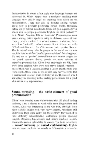96
Pronunciation is always a hot topic that language learners are
interested in. When people hear a foreigner speaking their
language, they usually judge his speaking skills based on his
pronunciation. There may also be disputes among learners
about how to properly pronounce certain words. However,
before we go further into details, let me ask you a question: “In
which area do people pronounce English the most perfectly?”
Is it North America, UK or Australia? Pronunciation even
varies among native speakers living in different areas of one
country, which is referred to as local accents. In Vietnam, there
are at least 5 – 6 different local accents. Some of them are really
difficult to follow even for a Vietnamese native speaker like me.
This is true of many other languages in the world. As you can
see, it is hard to define “perfect pronunciation” for a language.
We may not be “perfect” even with our own mother tongue. As
the world becomes flatter, people are more tolerant of
imperfect pronunciation. When I was studying in the US, there
were three teachers who were non-native English speakers—
one of them was a Chinese, another a Czech and the third was
from South Africa. They all spoke with very heavy accents. But
it seemed not to affect their credibility at all. The reason why I
am telling you this story is that seeking perfection is not a good
idea; rather seek improvement.
Sound stressing – the basic element of good
pronunciation
When I was working at my old company that did global trading
business, I had a chance to work with many Singaporians and
Indians. What was interesting to me was that, although these
people spoke English with very heavy accents, Americans still
understood them quite easily. On the contrary, they seemed to
have difficulty understanding Vietnamese people speaking
English. Observing Singaporians and Indians speaking English,
I found the reason behind this difference. The basic factor here
is sound stressing (or sound emphasizing). English
uses stress or emphasis on sounds to differentiate words—for
 