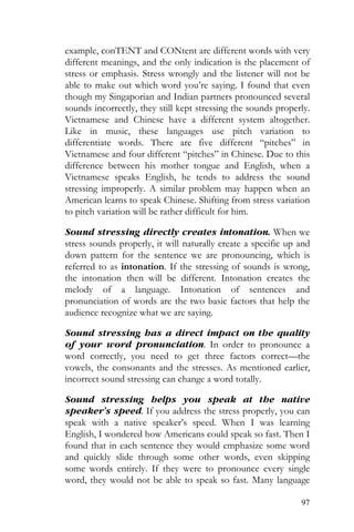 97
example, conTENT and CONtent are different words with very
different meanings, and the only indication is the placement of
stress or emphasis. Stress wrongly and the listener will not be
able to make out which word you’re saying. I found that even
though my Singaporian and Indian partners pronounced several
sounds incorrectly, they still kept stressing the sounds properly.
Vietnamese and Chinese have a different system altogether.
Like in music, these languages use pitch variation to
differentiate words. There are five different “pitches” in
Vietnamese and four different “pitches” in Chinese. Due to this
difference between his mother tongue and English, when a
Vietnamese speaks English, he tends to address the sound
stressing improperly. A similar problem may happen when an
American learns to speak Chinese. Shifting from stress variation
to pitch variation will be rather difficult for him.
Sound stressing directly creates intonation. When we
stress sounds properly, it will naturally create a specific up and
down pattern for the sentence we are pronouncing, which is
referred to as intonation. If the stressing of sounds is wrong,
the intonation then will be different. Intonation creates the
melody of a language. Intonation of sentences and
pronunciation of words are the two basic factors that help the
audience recognize what we are saying.
Sound stressing has a direct impact on the quality
of your word pronunciation. In order to pronounce a
word correctly, you need to get three factors correct—the
vowels, the consonants and the stresses. As mentioned earlier,
incorrect sound stressing can change a word totally.
Sound stressing helps you speak at the native
speaker’s speed. If you address the stress properly, you can
speak with a native speaker’s speed. When I was learning
English, I wondered how Americans could speak so fast. Then I
found that in each sentence they would emphasize some word
and quickly slide through some other words, even skipping
some words entirely. If they were to pronounce every single
word, they would not be able to speak so fast. Many language
 
