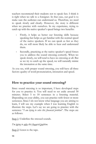 98
teachers recommend their students not to speak fast. I think it
is right when we talk to a foreigner. In that case, our goal is to
make sure the audience can understand us. Therefore, we need
to speak slowly and clearly. However, the story is different
when we practice with ourselves. In my experience, trying to
catch up with the native speaker’s speed brings two benefits:
- Firstly, it helps us better our listening skills because
speaking fast helps us get familiar with the normal speed
of the native speakers. If we can speak as fast as they
do, we will more likely be able to hear and understand
them.
- Secondly, practicing at the native speaker’s speed forces
you to address the sound stressing correctly. When we
speak slowly, we will tend to have no stressing at all. But
as we try to catch up the speed, we will naturally mimic
the intonation at the same time.
As you see, with proper sound stressing, you will have all three
factors: quality of word pronunciation, intonation and speed.
How to practice your sound stressing?
Since sound stressing is so important, I have developed steps
for you to practice it. You will need to set aside around 30
minutes. Select 5 to 10 sentences in a listening material.
Depending on your ability, you can practice with fewer or more
sentences. Since I do not know what language you are aiming to
learn, I will use my example when I was learning English to
illustrate the steps. Let’s say we are going to practice with the
sentence: “I am trying to solve this financial problem”. The steps are
as follows:
Step 1: Underline the stressed sounds.
I’m trying to solve this financial problem.
Step 2: Listen to the tape.
 