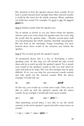 99
Pay attention to how the speaker stresses these sounds. If you
hear a sound stressed more strongly than other stressed sounds,
it could be the stress for the whole sentence. Please underline
(or bold) that sound. For example: I’m trying to solve this financial
problem.
Step 3: Imitate exactly what the speaker says.
Try to imitate as closely as you can. Stress where the speaker
stresses, raise your voice where the speaker raises his voice, skip
the words that the speaker skips… Practice several times until
you can pronounce the whole sentence smoothly and properly.
Do not look at the transcript. Forget everything you have
learned about those words in the sentence; just imitate the
speaker.
Step 4: Try to catch up with the speaker’s speed.
As mentioned above, this is a key to developing a native
speaking voice. In this step, you will rewind the tape several
times and try to catch up with the speaker’s speed. Try to match
your sound to the speaker’s sound so that you start when he
starts and stop as he stops. The very first attempts may be quite
difficult. If so, you can skip the non-stressed sounds entirely
and only speak out the stressed sounds. With the above
example, I would only say:
try solve nan prob
In that way, you would say it much more easily. Once you are
able to catch up with the speaker’s speed, add the minor
sounds. In my example, I would add some more sounds:
trying solve nancial problem
After practicing several times, I was able to say the whole
sentence at the native speaker’s speed and with correct stress on
sounds.
I’m trying to solve this financial problem.
 