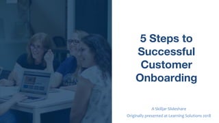 5 Steps to
Successful
Customer
Onboarding
A Skilljar Slideshare
Originally presented at Learning Solutions 2018
 