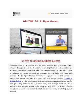 WELCOME TO Six Figure Mentors.
5 STEPS TO ONLINE BUSINESS SUCCESS
Online business is the modern and the most efficient way of earning money
virtually. Though it uses the traditional marketing theories and education yet
adapts to a smoother implementation. You can possibly meet your desired goal
by adhering to certain e-commerce business tips and help raise your web
presence. The Six Figure Mentors online business journey is one best example of
a successful online marketing and skills. Here you simply go with 5 Steps To
Success Online to take your product and services to the target audiences, opt for
lead generating websites for a quicker start, and manage build up lists of
prospects that you can automatically follow up with 365 days a year, offer an
exceptional value to your website and last but not the least promote high quality
products.
 