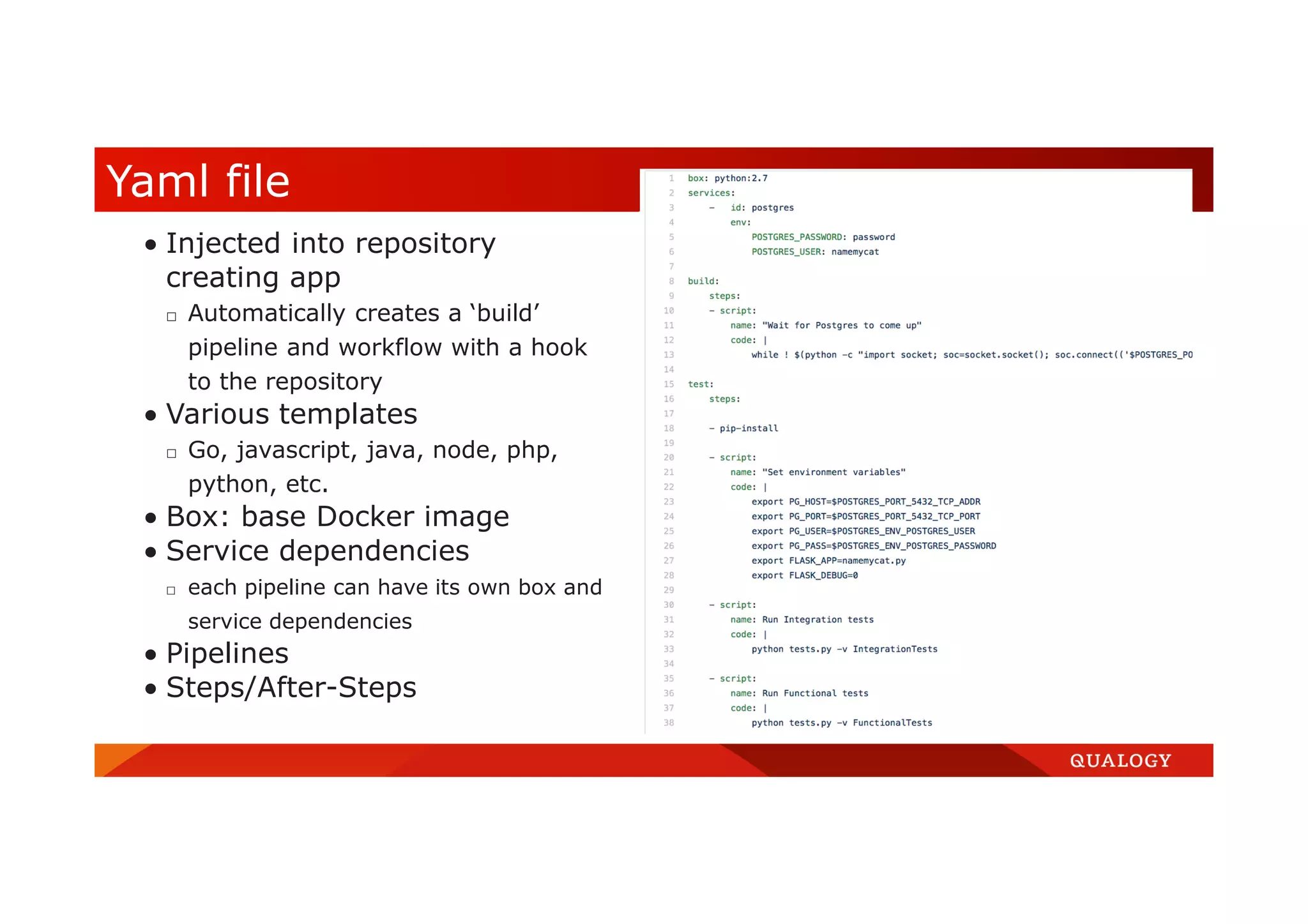  Injected into repository creating app □ Automatically creates a ‘build’ pipeline and workflow with a hook to the repository  Various templates □ Go, javascript, java, node, php, python, etc.  Box: base Docker image  Service dependencies □ each pipeline can have its own box and service dependencies  Pipelines  Steps/After-Steps Yaml file 