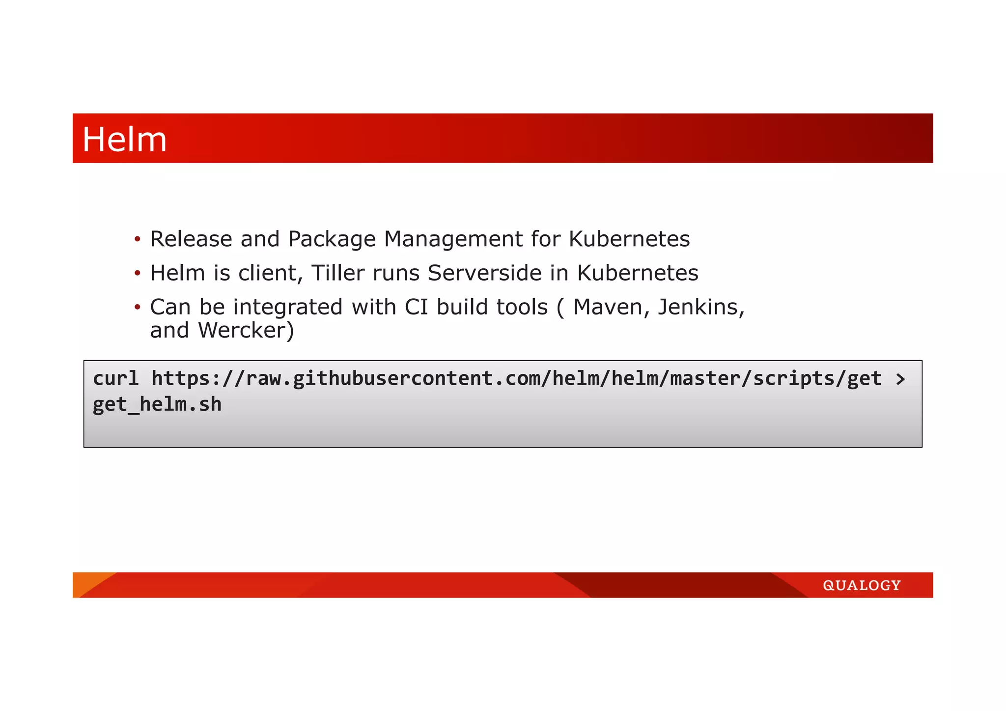 Helm • Release and Package Management for Kubernetes • Helm is client, Tiller runs Serverside in Kubernetes • Can be integrated with CI build tools ( Maven, Jenkins, and Wercker) curl https://raw.githubusercontent.com/helm/helm/master/scripts/get > get_helm.sh 