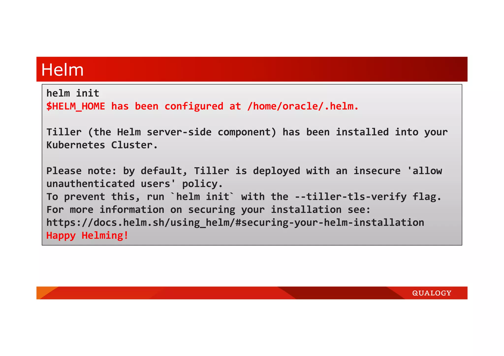 Helm helm init $HELM_HOME has been configured at /home/oracle/.helm. Tiller (the Helm server-side component) has been installed into your Kubernetes Cluster. Please note: by default, Tiller is deployed with an insecure 'allow unauthenticated users' policy. To prevent this, run `helm init` with the --tiller-tls-verify flag. For more information on securing your installation see: https://docs.helm.sh/using_helm/#securing-your-helm-installation Happy Helming! 