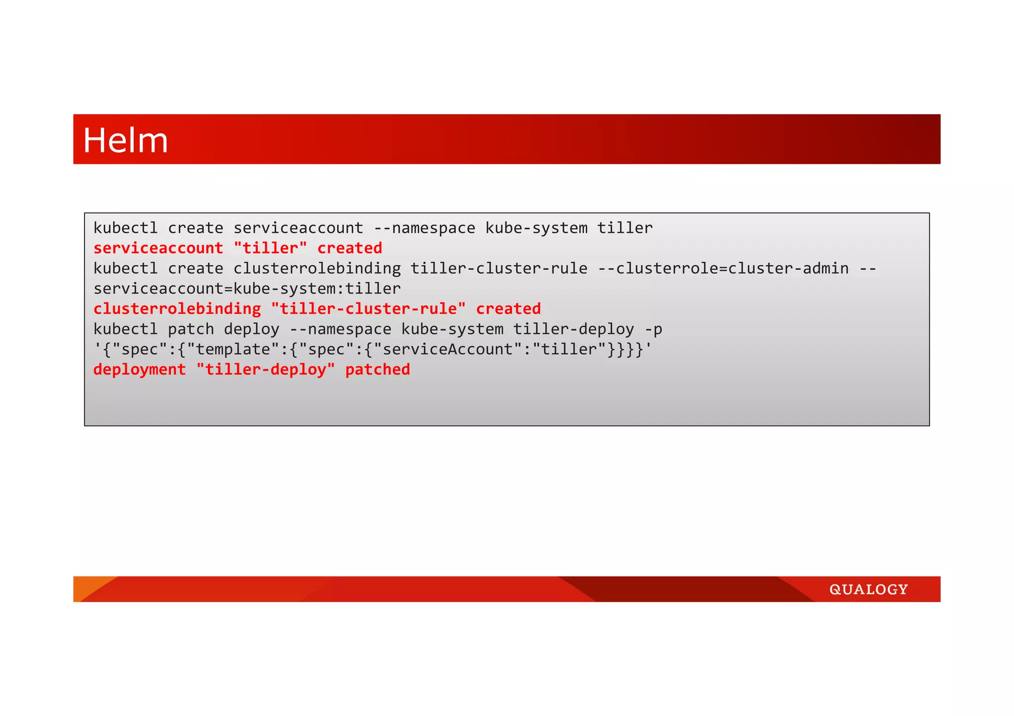 Helm kubectl create serviceaccount --namespace kube-system tiller serviceaccount "tiller" created kubectl create clusterrolebinding tiller-cluster-rule --clusterrole=cluster-admin -- serviceaccount=kube-system:tiller clusterrolebinding "tiller-cluster-rule" created kubectl patch deploy --namespace kube-system tiller-deploy -p '{"spec":{"template":{"spec":{"serviceAccount":"tiller"}}}}' deployment "tiller-deploy" patched 