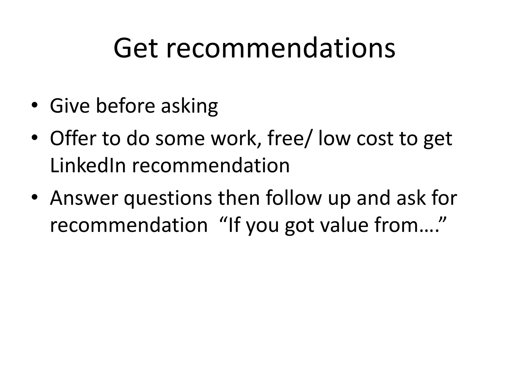 Get recommendations
• Give before asking
• Offer to do some work, free/ low cost to get
  LinkedIn recommendation
• Answer questions then follow up and ask for
  recommendation “If you got value from….”
 