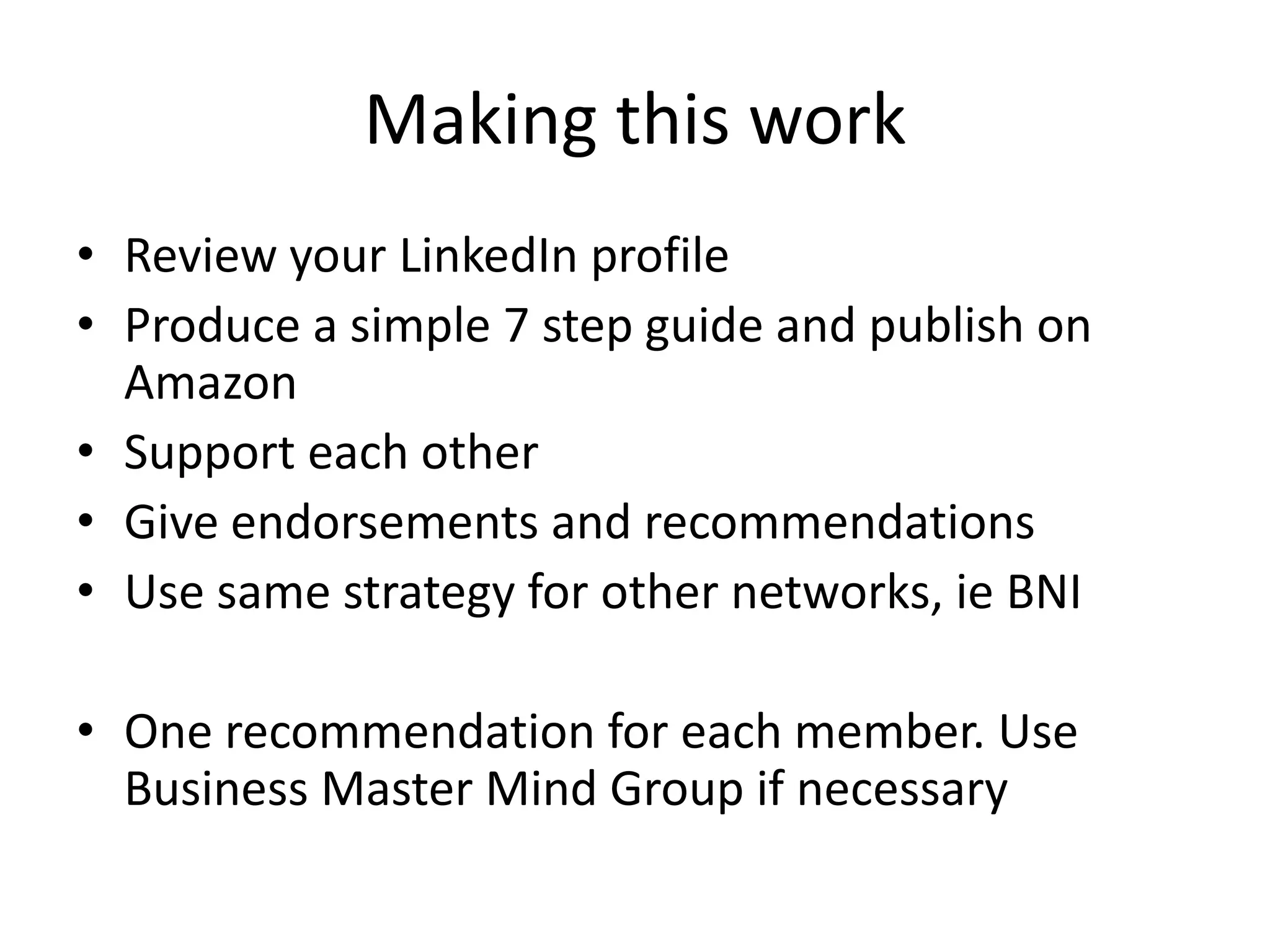 Making this work
• Review your LinkedIn profile
• Produce a simple 7 step guide and publish on
  Amazon
• Support each other
• Give endorsements and recommendations
• Use same strategy for other networks, ie BNI

• One recommendation for each member. Use
  Business Master Mind Group if necessary
 